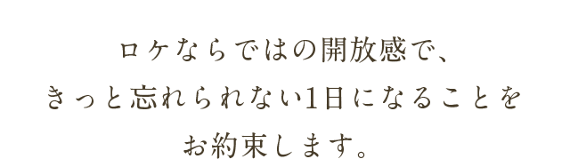 ロケならではの開放感で、きっと忘れられない1日になることをお約束します