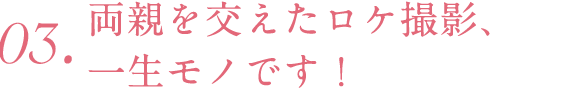 03.両親を交えたロケ撮影、一生モノです！